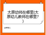 太原幼师在哪里(太原幼儿教师在哪里？)