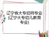辽宁省大专幼师专业(辽宁大专幼儿教育专业)