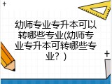 幼师专业专升本可以转哪些专业(幼师专业专升本可转哪些专业？)