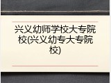 兴义幼师学校大专院校(兴义幼专大专院校)