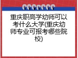 重庆职高学幼师可以考什么大学(重庆幼师专业可报考哪些院校)