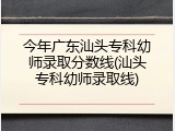 今年广东汕头专科幼师录取分数线(汕头专科幼师录取线)