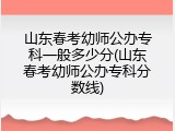 山东春考幼师公办专科一般多少分(山东春考幼师公办专科分数线)