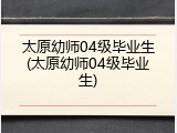 太原幼师04级毕业生(太原幼师04级毕业生)