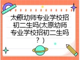 太原幼师专业学校招初二生吗(太原幼师专业学校招初二生吗？)