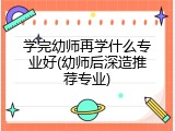 学完幼师再学什么专业好(幼师后深造推荐专业)