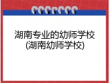 湖南专业的幼师学校(湖南幼师学校)