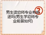 男生读幼师专业有前途吗(男生学幼师专业前景如何)