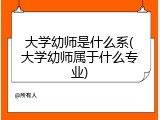 大学幼师是什么系(大学幼师属于什么专业)