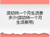 读幼师一个月生活费多少(读幼师一个月生活费用)