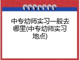 中专幼师实习一般去哪里(中专幼师实习地点)
