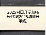 2025对口升学幼师分数线(2025幼师升学线)
