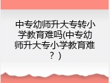 中专幼师升大专转小学教育难吗(中专幼师升大专小学教育难？)