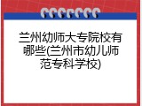 兰州幼师大专院校有哪些(兰州市幼儿师范专科学校)