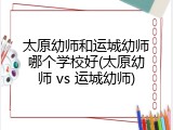 太原幼师和运城幼师哪个学校好(太原幼师 vs 运城幼师)