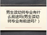 男生读幼师专业有什么前途吗(男生读幼师专业有前途吗？)