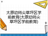 太原幼师尖草坪区学前教育(太原幼师尖草坪区学前教育)