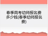 春季高考幼师报名费多少钱(春季幼师报名费)