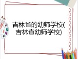 吉林省的幼师学校(吉林省幼师学校)