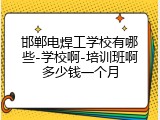 邯郸电焊工学校有哪些-学校啊-培训班啊多少钱一个月