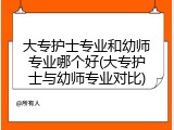 大专护士专业和幼师专业哪个好(大专护士与幼师专业对比)