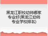 黑龙江职校幼师哪家专业好(黑龙江幼师专业学校排名)