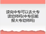 读完中专可以去大专读幼师吗(中专后能报大专幼师吗)