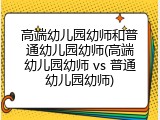 高端幼儿园幼师和普通幼儿园幼师(高端幼儿园幼师 vs 普通幼儿园幼师)