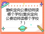 重庆定向公费幼师读哪个学校(重庆定向公费幼师读哪个学校？)