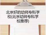 北京好的幼师专科学校(北京幼师专科学校推荐)