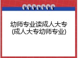 幼师专业读成人大专(成人大专幼师专业)