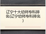 辽宁十大幼师专科排名(辽宁幼师专科排名)