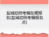 盐城幼师考编在哪报名(盐城幼师考编报名点)