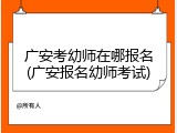 广安考幼师在哪报名(广安报名幼师考试)