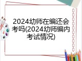 2024幼师在编还会考吗(2024幼师编内考试情况)