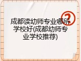 成都读幼师专业哪所学校好(成都幼师专业学校推荐)