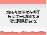 幼师考编笔试在哪里报网课好(幼师考编笔试网课报名地)