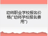 幼师职业学校报名价格("幼师学校报名费用")