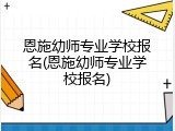 恩施幼师专业学校报名(恩施幼师专业学校报名)