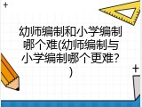 幼师编制和小学编制哪个难(幼师编制与小学编制哪个更难？)
