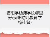 资阳学幼师学校哪里好(资阳幼儿教育学校排名)