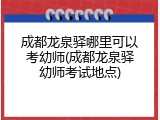 成都龙泉驿哪里可以考幼师(成都龙泉驿幼师考试地点)