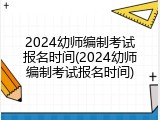 2024幼师编制考试报名时间(2024幼师编制考试报名时间)