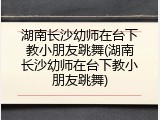 湖南长沙幼师在台下教小朋友跳舞(湖南长沙幼师在台下教小朋友跳舞)