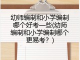 幼师编制和小学编制哪个好考一些(幼师编制和小学编制哪个更易考？)