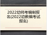 2022幼师考编制报名(2022幼教编考试报名)