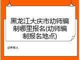 黑龙江大庆市幼师编制哪里报名(幼师编制报名地点)