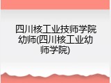 四川核工业技师学院幼师(四川核工业幼师学院)