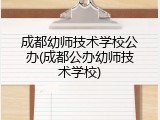 成都幼师技术学校公办(成都公办幼师技术学校)