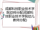 成都科技职业技术学院幼师分配(成都科技职业技术学院幼儿教师分配)